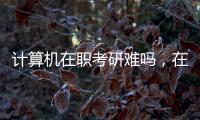計算機在職考研難嗎，在職考研難嗎