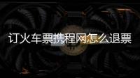訂火車票攜程網怎么退票（訂火車票攜程網）
