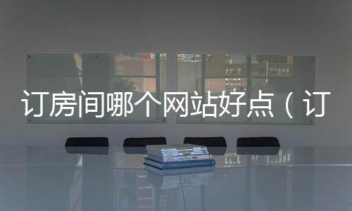 訂房間哪個網站好點（訂房間哪個網站好）