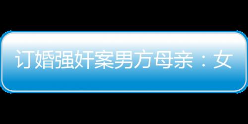 訂婚強奸案男方母親：女方事后不同意 堅信兒子無罪待宣判