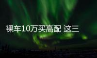 裸車10萬買高配 這三款轎車適合家用