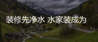 裝修先凈水 水家裝成為主流家裝新趨勢