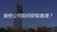 裝修公司如何獲取客源？裝修公司獲取客源的渠道和途徑