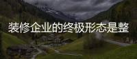 裝修企業的終極形態是整體家裝嗎？