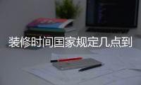 裝修時(shí)間國家規(guī)定幾點(diǎn)到幾點(diǎn)北京（裝修時(shí)間）