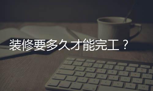 裝修要多久才能完工？ 裝修房子最快多久能裝好？