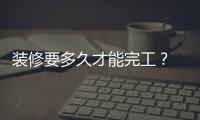 裝修要多久才能完工？ 裝修房子最快多久能裝好？