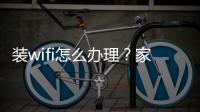 裝wifi怎么辦理？家里如何裝wifi？5個步驟手把手教你快速搞定！