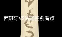 西班牙VS法國賽前看點：西班牙攻擊火力不俗，法國防守占優!