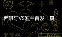 西班牙VS波蘭首發：莫拉塔PK萊萬 恩里克排雙前鋒