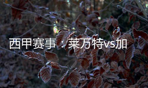 西甲賽事：萊萬特vs加的斯，萊萬特狀態(tài)持續(xù)低迷，加的斯進(jìn)攻點分布較廣