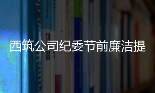 西筑公司紀委節(jié)前廉潔提醒