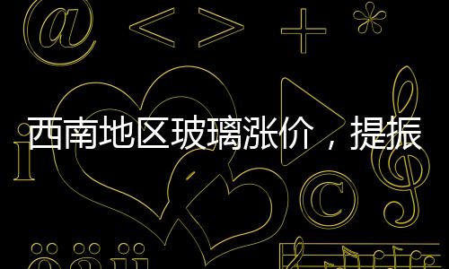 西南地區玻璃漲價，提振信心為主！,市場研究