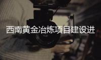 西南黃金冶煉項目建設進入收尾階段 預計4月正式投產