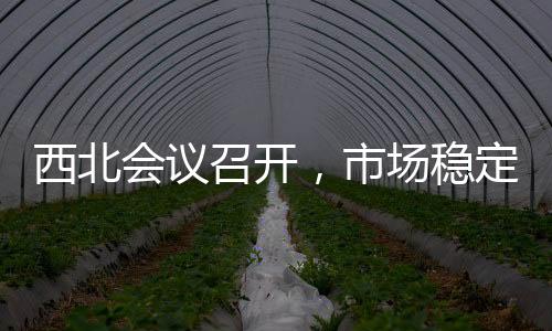 西北會議召開，市場穩定為主！,行業資訊