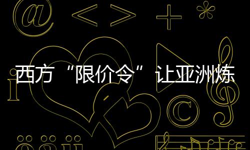 西方“限價(jià)令”讓亞洲煉油商爆賺一筆