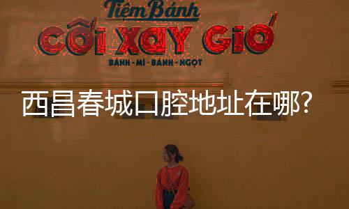 西昌春城口腔地址在哪?航天大道種牙火爆,電話預約免排隊