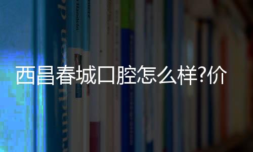 西昌春城口腔怎么樣?價格/口碑分享,看牙選春城還是牙博士