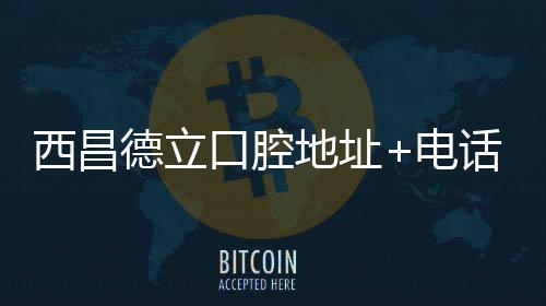 西昌德立口腔地址+電話預約全攻略,一鍵get你的種植牙方案