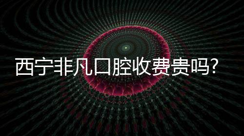 西寧非凡口腔收費(fèi)貴嗎?分享非凡口腔價(jià)格表(含種植牙/矯正)