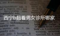 西寧b超看男女診所哪家好一文說(shuō)清，湟中區(qū)、城中區(qū)費(fèi)用不同