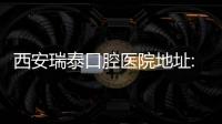 西安瑞泰口腔醫院地址:看太白南路和龍首店等瑞泰口腔地址