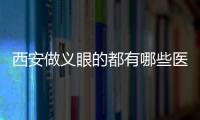 西安做義眼的都有哪些醫院?西京/西交大附屬醫院眼科...