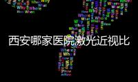 西安哪家醫院激光近視比較好?西安做全飛秒/激光近視選這10家技術好
