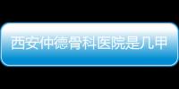 西安仲德骨科醫院是幾甲醫院（西安仲德骨科醫院）
