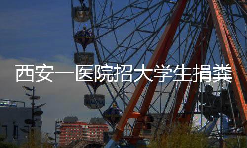 西安一醫院招大學生捐糞 一次最高補貼300元