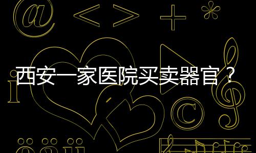 西安一家醫院買賣器官？警方辟謠：謠言，造謠者被行政處罰
