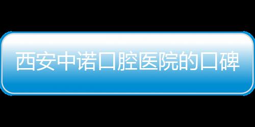 西安中諾口腔醫院的口碑怎么樣？看網友種牙后的評價就知道