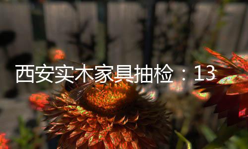 西安實木家具抽檢：13個不合格樣品8個魚目混珠