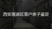 西安蓮湖區落戶親子鑒定機構整理，2024備好材料申請不難