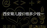 西安育兒嫂價格多少錢一個月、在哪找2024，看完不迷茫