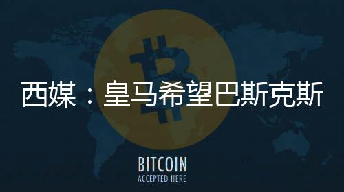 西媒：皇馬希望巴斯克斯留隊(duì)，準(zhǔn)備為他送上續(xù)約報(bào)價(jià)