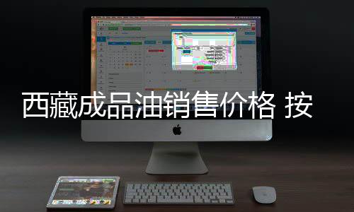 西藏成品油銷售價(jià)格 按機(jī)制下調(diào)