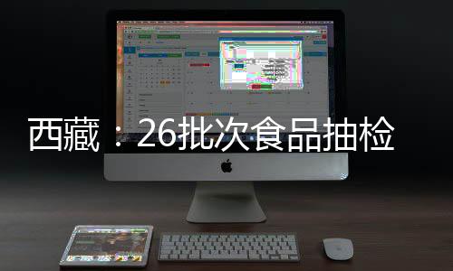 西藏：26批次食品抽檢不合格 涉及微生物污染、重金屬污染等問題