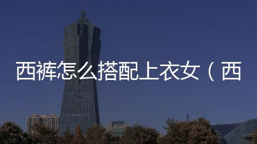 西褲怎么搭配上衣女（西褲怎么搭配上衣男）