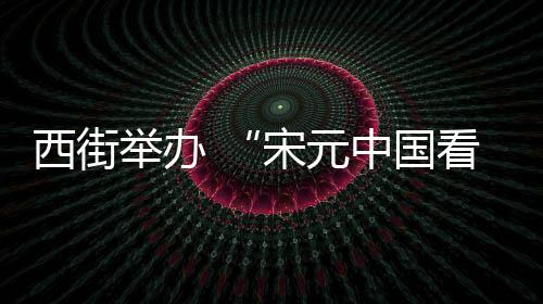西街舉辦 “宋元中國看泉州”主題展
