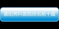 襄陽男科醫院排名前十盤點，2024公立私立機構都有