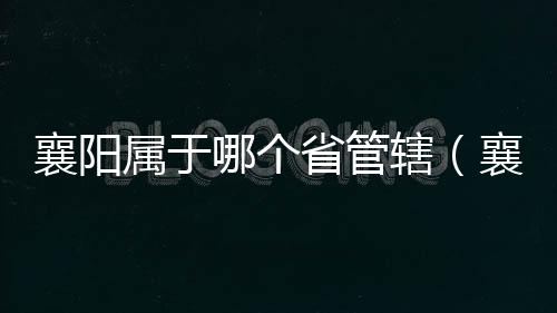 襄陽(yáng)屬于哪個(gè)省管轄（襄陽(yáng)屬于哪個(gè)省）