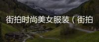 街拍時尚美女服裝（街拍服裝圖片女裝圖片）