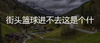 街頭籃球進不去這是個什么梗?