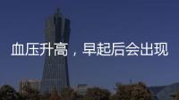 血壓升高，早起后會出現這些表現，若你有，需及時控制血壓