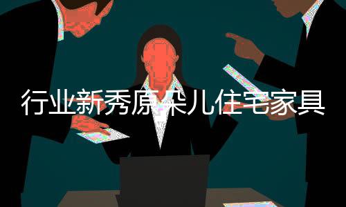 行業新秀原朵兒住宅家具拔地而起 開啟綠色制造加速度