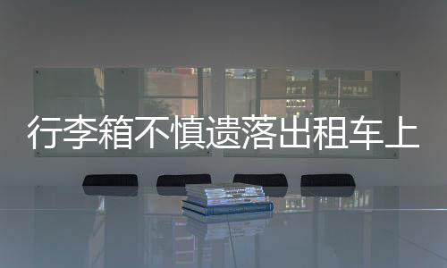 行李箱不慎遺落出租車上 司機(jī)暖心義舉獲贊