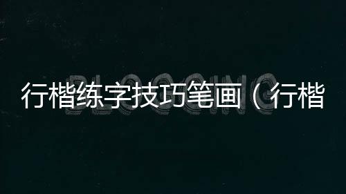 行楷練字技巧筆畫（行楷練字技巧）