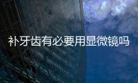 補牙齒有必要用顯微鏡嗎?從顯微鏡補牙的優(yōu)勢來看有必要用