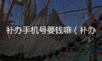 補辦手機號要錢嘛（補辦手機號要多少錢）